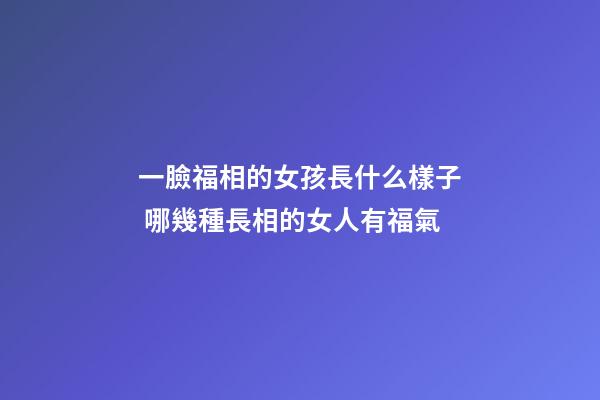 一臉福相的女孩長什么樣子 哪幾種長相的女人有福氣